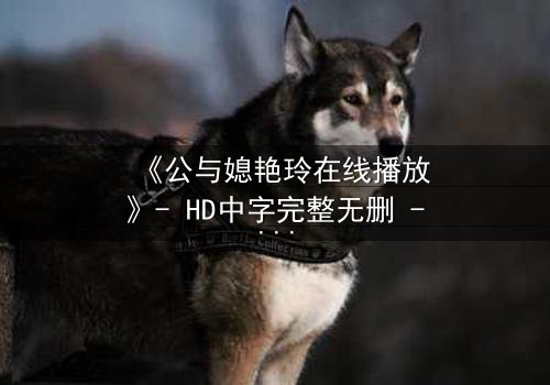 《公与媳艳玲在线播放》- HD中字完整无删 - 一场禁忌之恋的惊心风暴