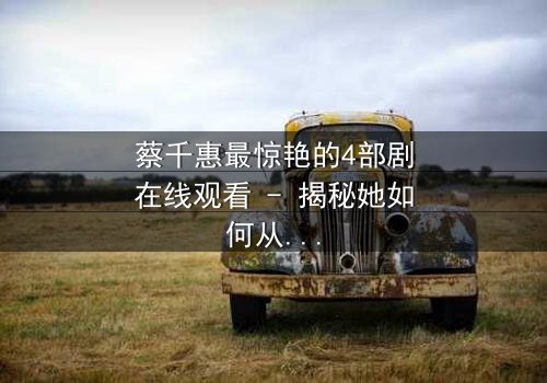 蔡千惠最惊艳的4部剧在线观看 - 揭秘她如何从平凡女孩蜕变为荧幕传奇