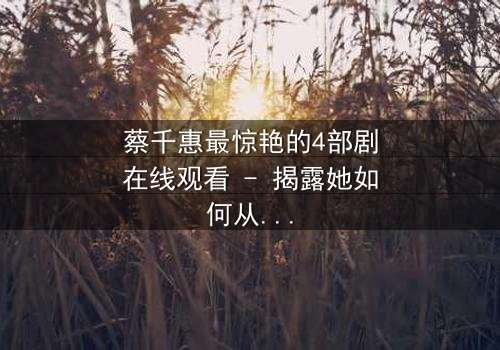 蔡千惠最惊艳的4部剧在线观看 - 揭露她如何从平凡女孩蜕变为荧幕传奇