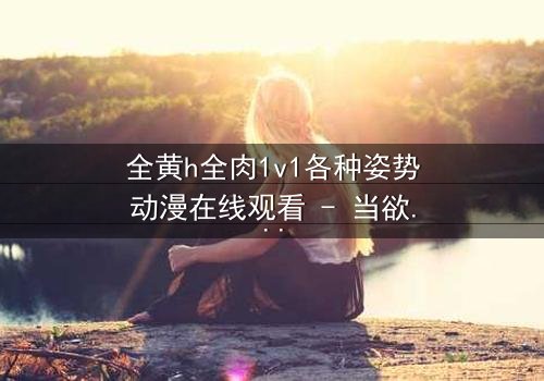 全黄h全肉1v1各种姿势动漫在线观看 - 当欲望与纯真碰撞,谁能守住最后的底线?