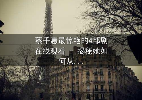 蔡千惠最惊艳的4部剧在线观看 - 揭秘她如何从平凡女孩蜕变为荧幕传奇,每一部都让你欲罢不能!