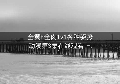 全黄h全肉1v1各种姿势动漫第3集在线观看 - 解锁隐藏的禁忌之恋