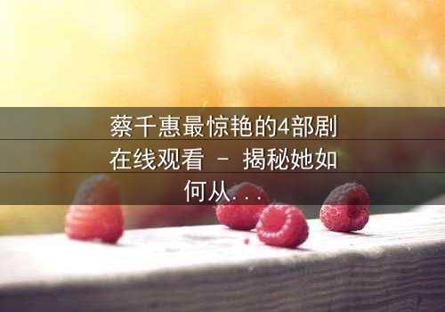 蔡千惠最惊艳的4部剧在线观看 - 揭秘她如何从平凡女孩蜕变为荧幕传奇,每一部都让你欲罢不能!