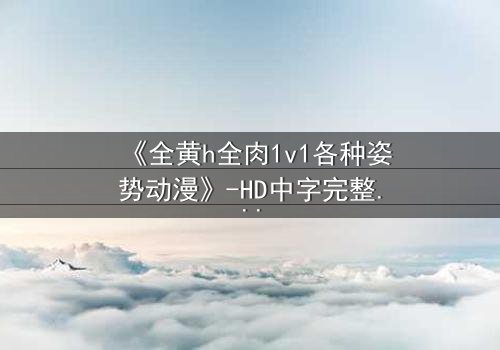 《全黄h全肉1v1各种姿势动漫》-HD中字完整无删 - 揭秘禁忌之恋的极致诱惑