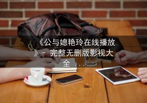 《公与媳艳玲在线播放》- 完整无删版影视大全 - 一场禁忌之恋的终极考验