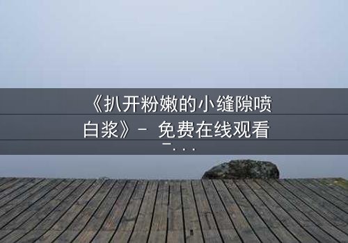 《扒开粉嫩的小缝隙喷白浆》- 免费在线观看 - HD中字第3集