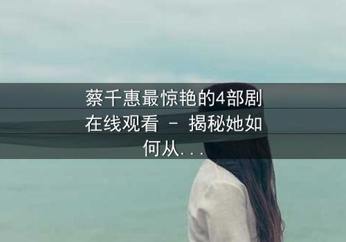 蔡千惠最惊艳的4部剧在线观看 - 揭秘她如何从默默无闻到霸屏女王