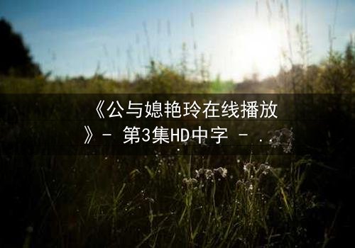 《公与媳艳玲在线播放》- 第3集HD中字 - 一场禁忌之恋的终极爆发