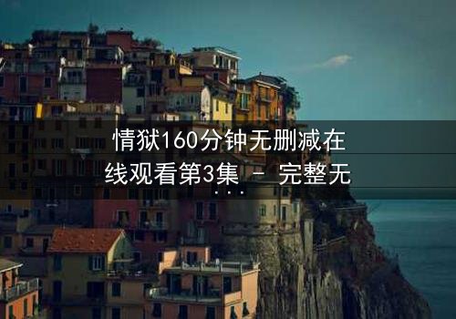 情狱160分钟无删减在线观看第3集 - 完整无删 - 爱与背叛的极致煎熬