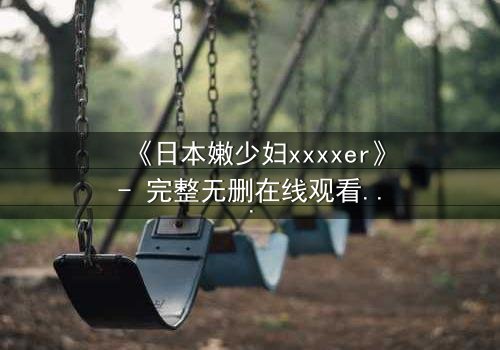 《日本嫩少妇xxxxer》- 完整无删在线观看 - 揭开禁忌之恋的隐秘真相