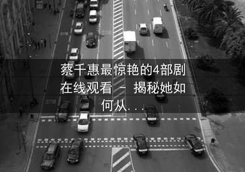 蔡千惠最惊艳的4部剧在线观看 - 揭秘她如何从平凡少女蜕变为荧幕传奇!
