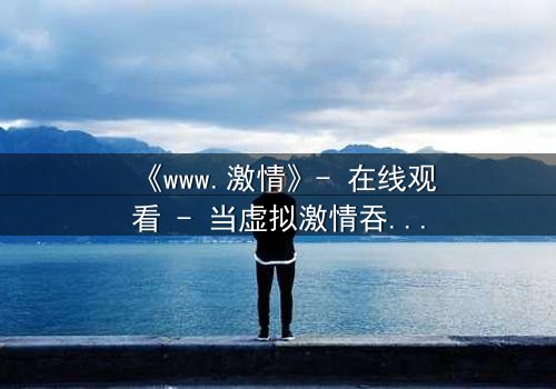 《www.激情》- 在线观看 - 当虚拟激情吞噬现实,谁将幸存?
