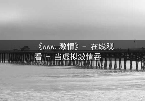 《www.激情》- 在线观看 - 当虚拟激情吞噬现实人生