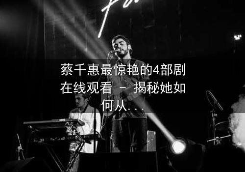 蔡千惠最惊艳的4部剧在线观看 - 揭秘她如何从平凡女孩蜕变为荧幕传奇,每一部都让你欲罢不能!