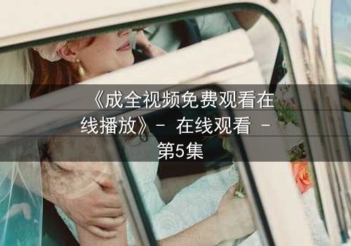 《成全视频免费观看在线播放》- 在线观看 - 第5集