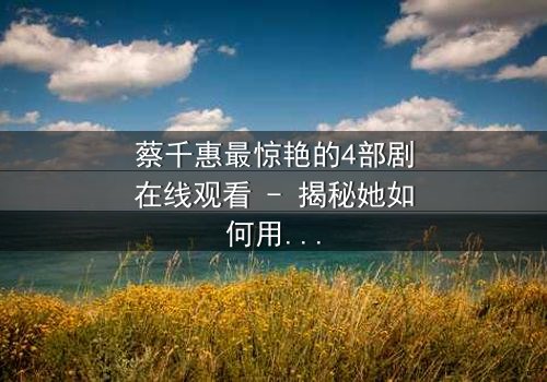 蔡千惠最惊艳的4部剧在线观看 - 揭秘她如何用演技征服千万观众,每一部都让你欲罢不能!