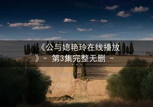 《公与媳艳玲在线播放》- 第3集完整无删 - 一场禁忌之恋的惊心较量