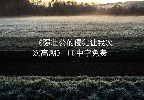 《强壮公的侵犯让我次次高潮》-HD中字免费 - 完整无删第3集