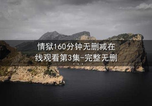 情狱160分钟无删减在线观看第3集-完整无删 - 爱与背叛的160分钟极限考验