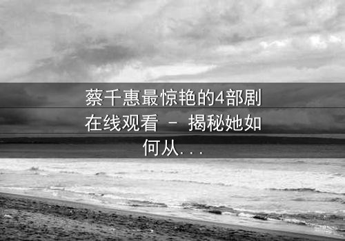 蔡千惠最惊艳的4部剧在线观看 - 揭秘她如何从平凡少女蜕变为荧幕传奇!