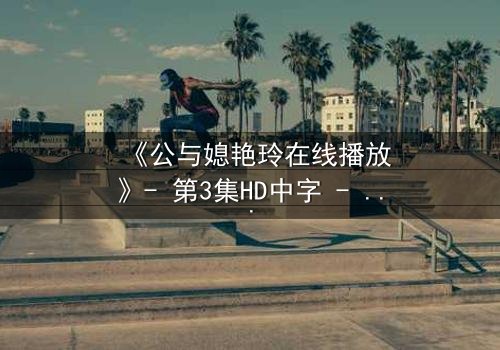 《公与媳艳玲在线播放》- 第3集HD中字 - 一场禁忌之恋的隐秘风暴