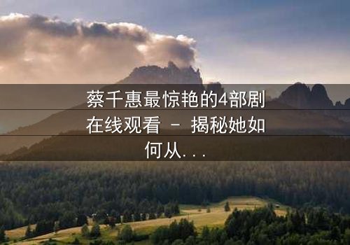 蔡千惠最惊艳的4部剧在线观看 - 揭秘她如何从默默无闻到引爆荧屏的逆袭传奇