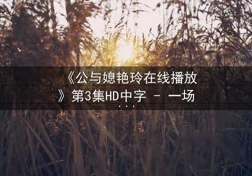 《公与媳艳玲在线播放》第3集HD中字 - 一场禁忌之恋的惊心风暴