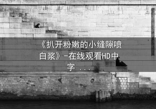 《扒开粉嫩的小缝隙喷白浆》-在线观看HD中字 - 免费1080P超清完整无删