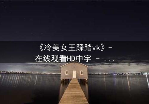 《冷美女王踩踏vk》- 在线观看HD中字 - 当女王的高跟鞋踩碎你的心