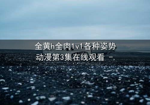 全黄h全肉1v1各种姿势动漫第3集在线观看 - 当欲望与情感交织,谁能全身而退?