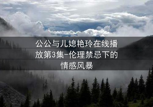 公公与儿媳艳玲在线播放第3集-伦理禁忌下的情感风暴