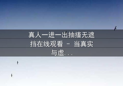 真人一进一出抽搐无遮挡在线观看 - 当真实与虚幻的界限崩塌,谁能逃脱这场致命游戏?