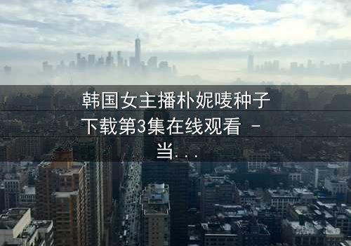 韩国女主播朴妮唛种子下载第3集在线观看 - 当直播镜头背后的秘密被揭开