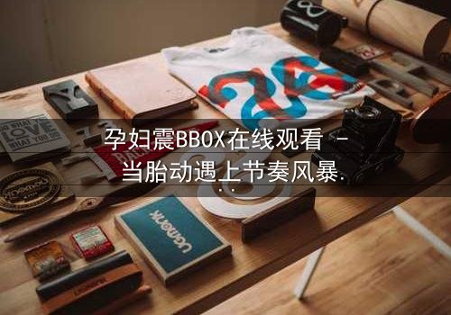 孕妇震BBOX在线观看 - 当胎动遇上节奏风暴,她如何用生命谱写嘻哈传奇?