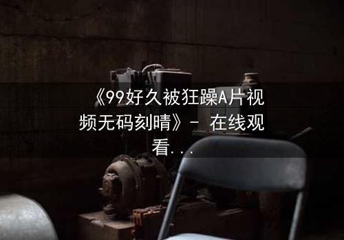 《99好久被狂躁A片视频无码刻晴》- 在线观看完整无删 - 揭开角色内心的黑暗风暴