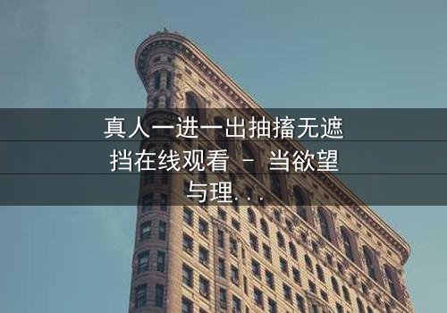 真人一进一出抽搐无遮挡在线观看 - 当欲望与理智在镜头前赤裸交锋