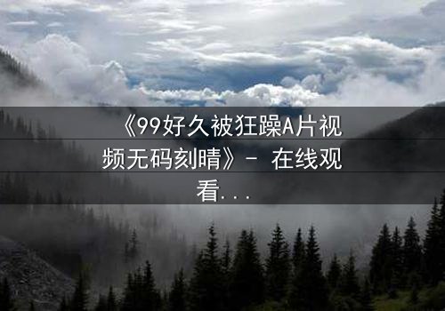 《99好久被狂躁A片视频无码刻晴》- 在线观看完整无删 - 揭开角色内心的风暴与救赎