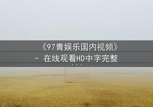 《97青娱乐国内视频》- 在线观看HD中字完整版 - 一场青春与背叛的终极对决