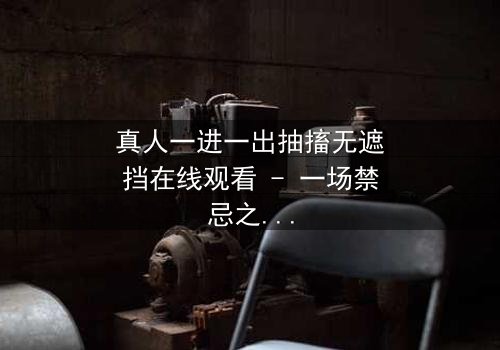 真人一进一出抽搐无遮挡在线观看 - 一场禁忌之恋的视觉冲击,你敢直面真相吗?