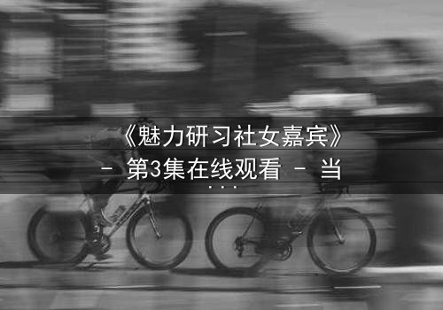 《魅力研习社女嘉宾》- 第3集在线观看 - 当爱情与野心在镜头前激烈碰撞