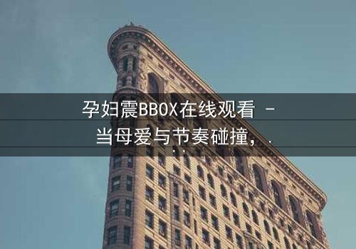 孕妇震BBOX在线观看 - 当母爱与节奏碰撞,谁能承受这场胎动风暴?