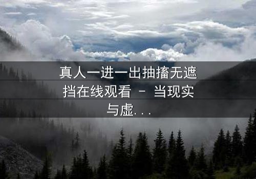真人一进一出抽搐无遮挡在线观看 - 当现实与虚幻交织,谁能分清真相?