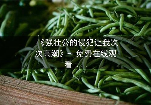 《强壮公的侵犯让我次次高潮》- 免费在线观看 - 第3集HD中字