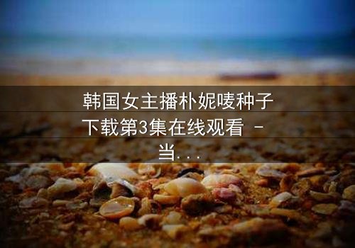 韩国女主播朴妮唛种子下载第3集在线观看 - 当虚拟直播变成致命陷阱