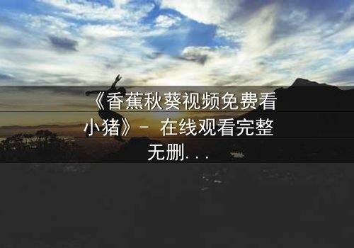 《香蕉秋葵视频免费看小猪》- 在线观看完整无删 - 当萌宠变身都市救世主