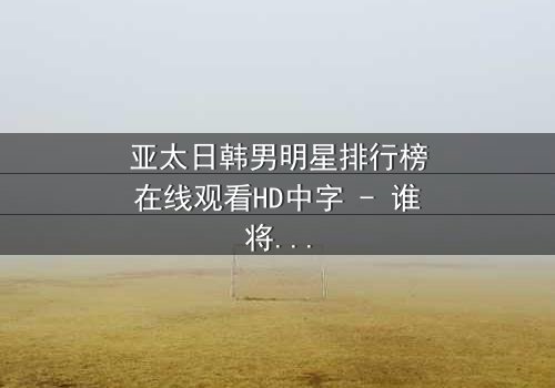 亚太日韩男明星排行榜在线观看HD中字 - 谁将登顶巅峰?