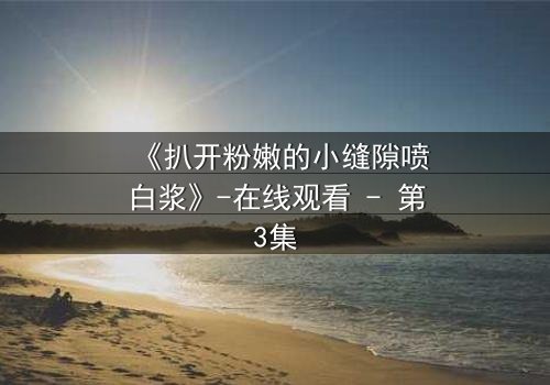 《扒开粉嫩的小缝隙喷白浆》-在线观看 - 第3集