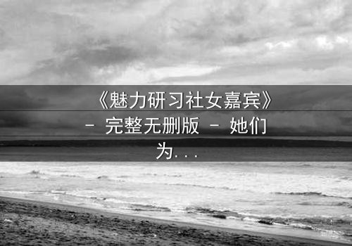 《魅力研习社女嘉宾》- 完整无删版 - 她们为何在镜头前失控痛哭?