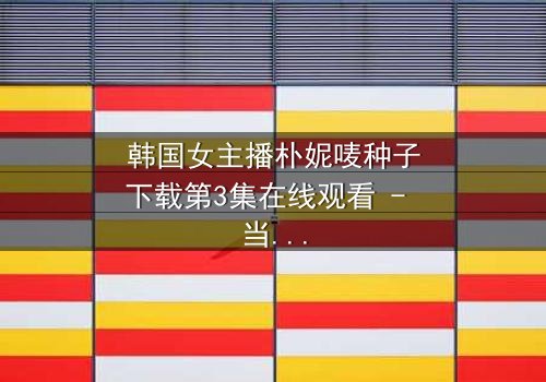韩国女主播朴妮唛种子下载第3集在线观看 - 当虚拟面具被撕裂,真相将如何颠覆一切?