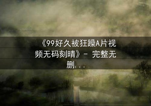 《99好久被狂躁A片视频无码刻晴》- 完整无删 - 揭开角色内心风暴的终极真相